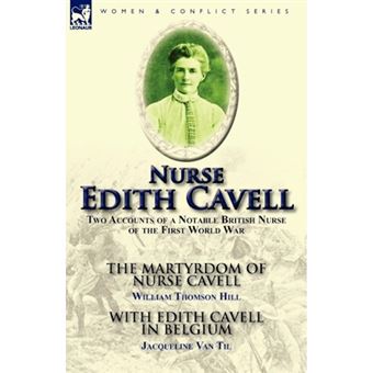 Nurse Edith Cavell - Two Accounts of a Notable British Nurse of the First World War---The Martyrdom of Nurse Cavell by William Thomson Hill & with Edith Cavell in Belgium by Jacqueline Van Til - Paperback / softback - 2011 - 1