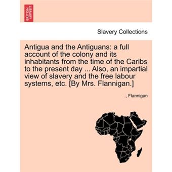 Antigua and the Antiguans - A Full Account of the Colony and Its Inhabitants from the Time of the Caribs to the Present Day ... Also, an Impartial View of Slavery and the Free Labour Systems, Etc. [By Mrs. Flannigan.] - Paperback / softback - 2011 - 1