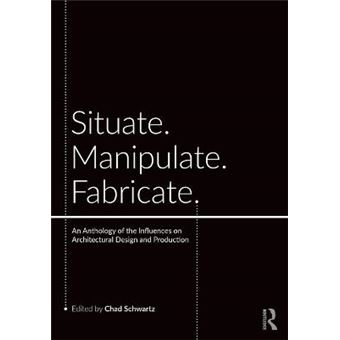 Situate, Manipulate, Fabricate An Anthology Of The Influences On Architectural Design And Production - 1