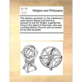 The Atheist Converted - Or, the Unbeliever's Eyes Open'd. Being a Full and True Account of One Mr. Wright, a Gentleman Living in the Island of Guernsey, Who Was a Profest Atheist, How He Was Converted by His Little Daughter - Paperback / softback - 2010 - 1