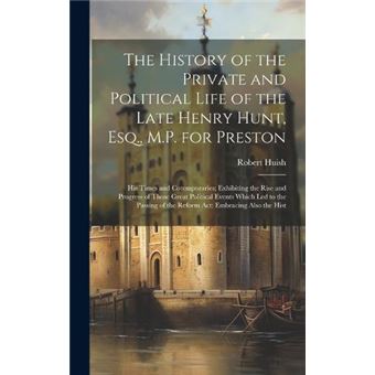 The History Of The Private And Political Life Of The Late Henry Hunt Esq. M.P. For Preston His Times And Cotemporaries Exhibiting The Rise And Progress Of - 1