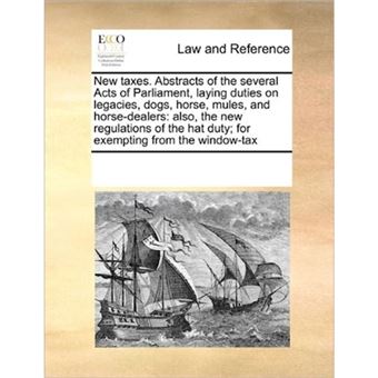" New Taxes. Abstracts of the Several Acts of Parliament, Laying Duties on Legacies, Dogs, Horse, Mules, and Horse-Dealers - Also, the New Regulations of the Hat Duty; For Exempting from the Window-Tax - Paperback / softback - 2010" - 1