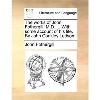 The Works of John Fothergill, M.D. ... with Some Account of His Life. by John Coakley Lettsom. - Paperback / softback - 2010 - 1
