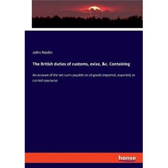 The British Duties Of Customs, Exise, C Containing An Account Of The Net Sums Payable On All Goods Imported, Exported, Or Carried Coastwise - 1