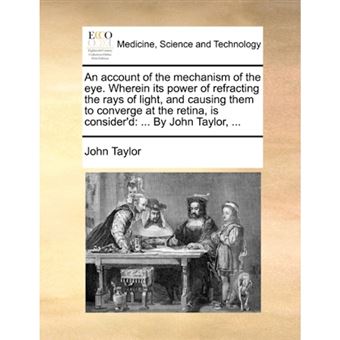 An Account of the Mechanism of the Eye. Wherein Its Power of Refracting the Rays of Light, and Causing Them to Converge at the Retina, Is Consider'd - By John Taylor, ... - Paperback / softback - 2010 - 1