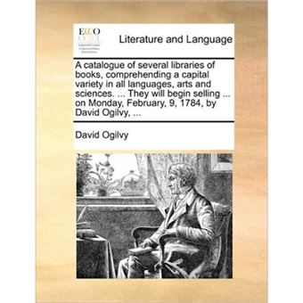 A Catalogue of Several Libraries of Books, Comprehending a Capital Variety in All Languages, Arts and Sciences. ... They Will Begin Selling ... on Monday, February, 9, 1784, by David Ogilvy, ... - Paperback / softback - 2010 - 1