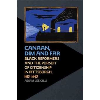 Canaan, Dim And Far Black Reformers And The Pursuit Of Citizenship In Pittsburgh, 19151945 - 1
