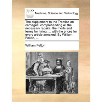 "The Supplement to the Treatise on Carriages - Comprehending All the Necessary Repairs; The Mode and Terms for Hiring; ... with the Prices for Every Article Annexed. by William Felton, ... - Paperback / softback - 2010" - 1