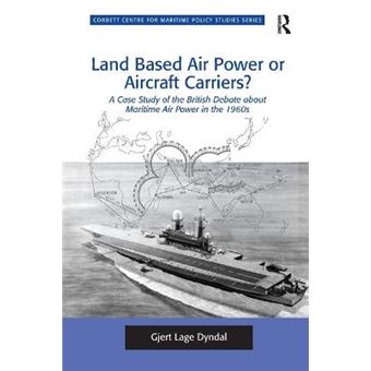 Land Based Air Power Or Aircraft Carriers A Case Study Of The British Debate About Maritime Air Power In The 1960S Corbett Centre For Maritime Policy Studies Series - 1