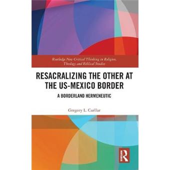 Resacralizing The Other At The Usmexico Border A Borderland Hermeneutic Routledge New Critical Thinking In Religion, Theology And Biblical Studies - 1