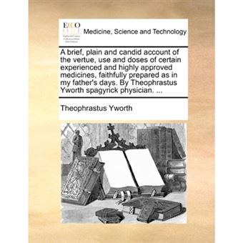 A Brief, Plain and Candid Account of the Vertue, Use and Doses of Certain Experienced and Highly Approved Medicines, Faithfully Prepared as in My Father's Days. by Theophrastus Yworth Spagyrick Physician. ... - Paperback / softback - 2010 - 1