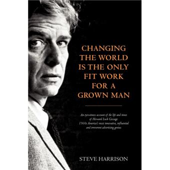 Changing the World is the Only Fit Work for a Grown Man - An Eyewitness Account of the Life and Times of Howard Luck Gossage: 'Sixties America's Most Innovative, Influential and Irreverent Advertising Genius - Paperback - 2012 - 1