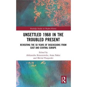 Unsettled 1968 In The Troubled Present Revisiting The 50 Years Of Discussions From East And Central Europe Routledge Studies In Modern History - 1
