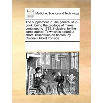 The Supplement to the General Stud-Book, Being the Produce of Mares, Continued to 1799, Inclusive - By the Same Author. to Which Is Added, a Short Dissertation on Horses, by Colonel Gilbert Ironside. - Paperback / softback - 2010 - 1