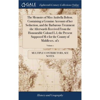 the Memoirs Of Miss Arabella BoltonContaining AGenuine Account Of Her Seduction, And The Barbarous Treatment She Afterwards Received From The Honourable Colonel Ll, The Present Supposed Mr For The County Of MiddlesexOf , Volume Hardcover - 1