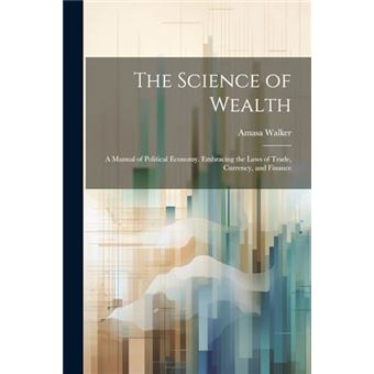 The Science Of Wealth A Manual Of Political Economy. Embracing The Laws Of Trade Currency And Finance - 1