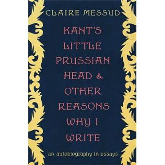 Kant`S Little Prussian Head And Other Reasons Why I Write  - An Autobiography In Essays - 1