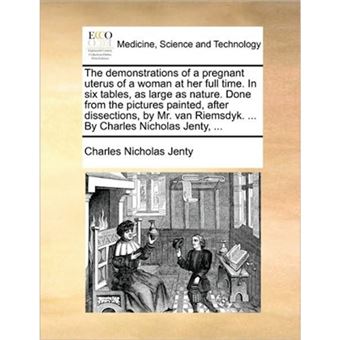 The Demonstrations of a Pregnant Uterus of a Woman at Her Full Time. in Six Tables, as Large as Nature. Done from the Pictures Painted, After Dissections, by Mr. Van Riemsdyk. ... by Charles Nicholas Jenty, ... - Paperback / softback - 2010 - 1