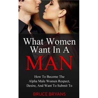 What Women Want In A Man  How To Become The Alpha Male Women Respect Desire And Want To Submit To - 1
