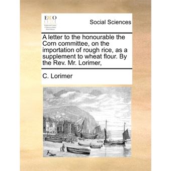 A letter to the honourable the Corn committee, on the importation of rough rice, as a supplement to wheat flour. By the Rev. Mr. Lorimer, - Paperback - 2010 - 1