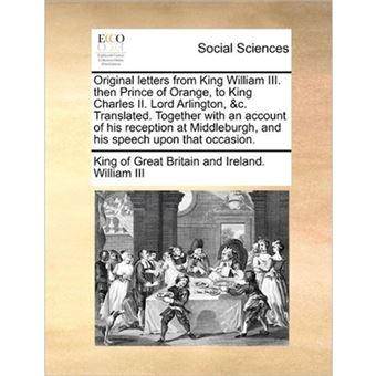 Original Letters from King William III. Then Prince of Orange, to King Charles II. Lord Arlington, &C. Translated. Together with an Account of His Reception at Middleburgh, and His Speech Upon That Occasion. - Paperback / softback - 2011 - 1