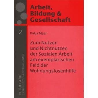 Zum Nutzen Und Nichtnutzen Der Sozialen Arbeit Am Exemplarischen Feld Der Wohnungslosenhilfe Eine Empirische Studie 2 Arbeit, Bildung Und Gesellschaft  Labour, Education and Soc - 1