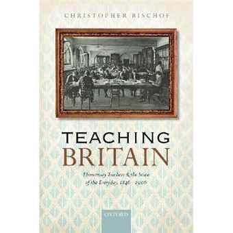 Teaching Britain Elementary Teachers And The State Of The Everyday, 18461906 - 1