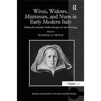 Wives, Widows, Mistresses, And Nuns In Early Modern Italy Making The Invisible Visible Through Art And Patronage Women And Gender In The Early Modern World - 1