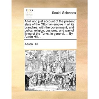 A Full and Just Account of the Present State of the Ottoman Empire in All Its Branches - With the Government, and Policy, Religion, Customs, and Way of Living of the Turks, in General. ... by Aaron Hill, ... - Paperback / softback - 2010 - 1