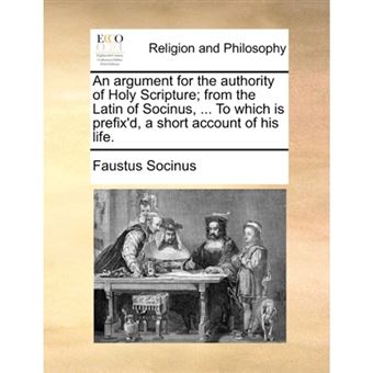 "An Argument for the Authority of Holy Scripture; From the Latin of Socinus, ... to Which Is Prefix'd, a Short Account of His Life. - Paperback / softback - 2010" - 1
