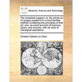 The Compleat Surgeon - Or, the Whole Art of Surgery Explain'd in a Most Familiar Method Containing the Principles of That Art: And, an Exact Account of Tumours, Ulcers, and Wounds, with All Sorts of Chirurgical Operations - Paperback / softback - 2010 - 1