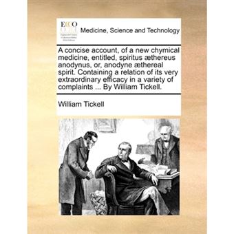 A Concise Account, of a New Chymical Medicine, Entitled, Spiritus ]Thereus Anodynus, Or, Anodyne ]Thereal Spirit. Containing a Relation of Its Very Extraordinary Efficacy in a Variety of Complaints ... by William Tickell. - Paperback / softback - 2010 - 1