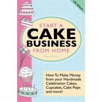 Start A Cake Business From Home: How To Make Money From Your Handmade Celebration Cakes, Cupcakes, Cake Pops And More! Uk Edition. - [Livre En Vo] - 1