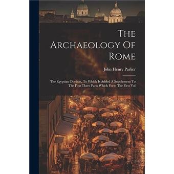 The Archaeology Of Rome The Egyptian Obelisks To Which Is Added A Supplement To The First Three Parts Which Form The First Vol - 1