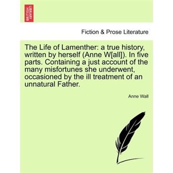 The Life of Lamenther - A True History, Written by Herself (Anne W[all]). in Five Parts. Containing a Just Account of the Many Misfortunes She Underwent, Occasioned by the Ill Treatment of an Unnatural Father. - Paperback / softback - 2011 - 1
