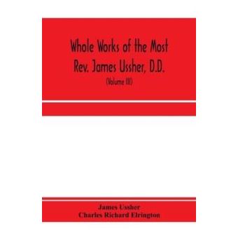 Whole Works Of The Most Rev. James Ussher D.D. Lord Archbishop Of Armagh And Primate Of All Ireland. Now For The First Time Collected With A Life Of The A - 1