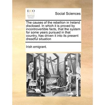 The Causes of the Rebellion in Ireland Disclosed. in Which It Is Proved by Incontrovertible Facts, That the System for Some Years Pursued in That Country, Has Driven It Into Its Present Dreadful Situation - Paperback / softback - 2010 - 1
