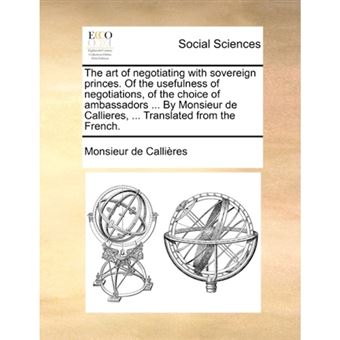 The Art of Negotiating with Sovereign Princes. of the Usefulness of Negotiations, of the Choice of Ambassadors ... by Monsieur de Callieres, ... Translated from the French. - Paperback / softback - 2010 - 1