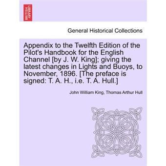 " Appendix to the Twelfth Edition of the Pilot's Handbook for the English Channel [By J. W. King]; Giving the Latest Changes in Lights and Buoys, to November, 1896. [The Preface Is Signed - T. A. H., i.e. T. A. Hull.] - Paperback / softback - 2011" - 1