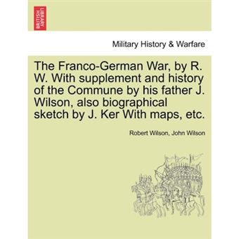 The Franco-German War, by R. W. with Supplement and History of the Commune by His Father J. Wilson, Also Biographical Sketch by J. Ker with Maps, Etc. - Paperback / softback - 2011 - 1