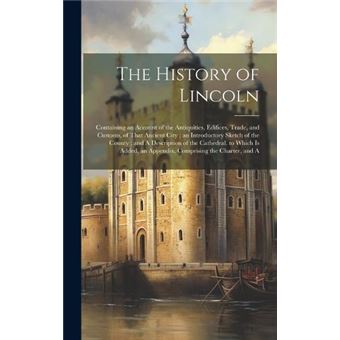 The History Of Lincoln Containing An Account Of The Antiquities Edifices Trade And Customs Of That Ancient City  An Introductory Sketch Of The County  And - 1