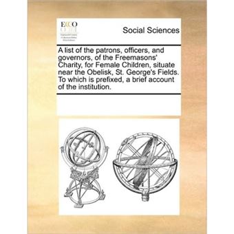 A List of the Patrons, Officers, and Governors, of the Freemasons' Charity, for Female Children, Situate Near the Obelisk, St. George's Fields. to Which Is Prefixed, a Brief Account of the Institution. - Paperback / softback - 2010 - 1