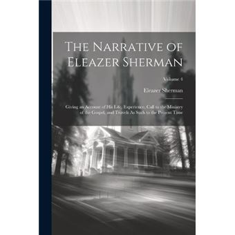 The Narrative Of Eleazer Sherman Giving An Account Of His Life Experience Call To The Ministry Of The Gospel And Travels As Such To The Present Time Volum - 1