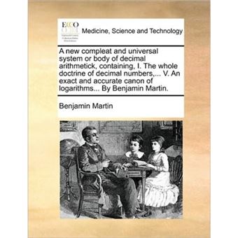 A New Compleat and Universal System or Body of Decimal Arithmetick, Containing, I. the Whole Doctrine of Decimal Numbers, ... V. an Exact and Accurate Canon of Logarithms... by Benjamin Martin. - Paperback / softback - 2010 - 1
