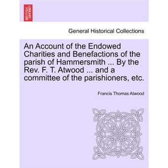 An Account of the Endowed Charities and Benefactions of the Parish of Hammersmith ... by the REV. F. T. Atwood ... and a Committee of the Parishioners, Etc. - Paperback / softback - 2011 - 1
