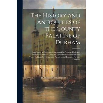 The History And Antiquities Of The County Palatine Of Durham Comprising A Condensed Account Of Its Natural Civil And Ecclesiastical History From The Earli - 1