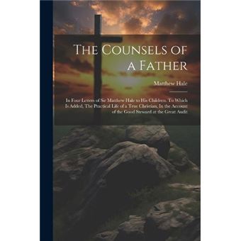 The Counsels Of A Father In Four Letters Of Sir Matthew Hale To His Children. To Which Is Added The Practical Life Of A True Christian In The Account Of T - 1
