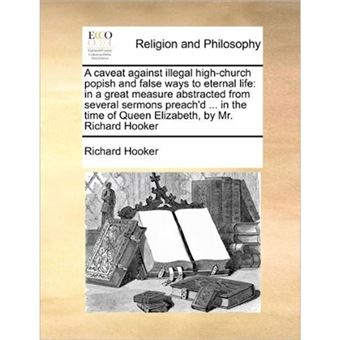 A Caveat Against Illegal High-Church Popish and False Ways to Eternal Life - In a Great Measure Abstracted from Several Sermons Preach'd ... in the Time of Queen Elizabeth, by Mr. Richard Hooker - Paperback / softback - 2010 - 1