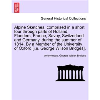 Alpine Sketches, Comprised in a Short Tour Through Parts of Holland, Flanders, France, Savoy, Switzerland and Germany, During the Summer of 1814. by a Member of the University of Oxford [I.E. George Wilson Bridges]. - Paperback / softback - 2011 - 1
