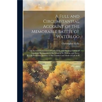 A Full And Circumstantial Account Of The Memorable Battle Of Waterloo The Second Restoration Of Louis Xviii And The Deportation Of Napoleon Buonaparte To - 1